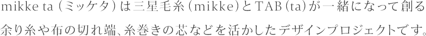 mikke ta（ミッケタ）は三星毛糸（mikke）とTAB（ta）が一緒になって創る余り糸や布の切れ端、糸巻きの芯などを活かしたデザインプロジェクトです。